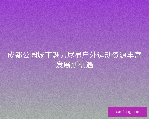 成都公园城市魅力尽显户外运动资源丰富发展新机遇